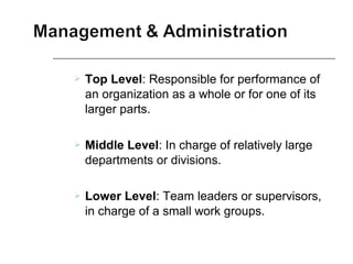  Top Level: Responsible for performance of
an organization as a whole or for one of its
larger parts.
 Middle Level: In charge of relatively large
departments or divisions.
 Lower Level: Team leaders or supervisors,
in charge of a small work groups.
 