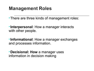 There are three kinds of management roles:
Interpersonal: How a manager interacts
with other people.
Informational: How a manager exchanges
and processes information.
Decisional: How a manager uses
information in decision making
 