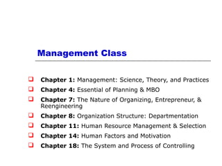 Management Class
 Chapter 1: Management: Science, Theory, and Practices
 Chapter 4: Essential of Planning & MBO
 Chapter 7: The Nature of Organizing, Entrepreneur, &
Reengineering
 Chapter 8: Organization Structure: Departmentation
 Chapter 11: Human Resource Management & Selection
 Chapter 14: Human Factors and Motivation
 Chapter 18: The System and Process of Controlling
 