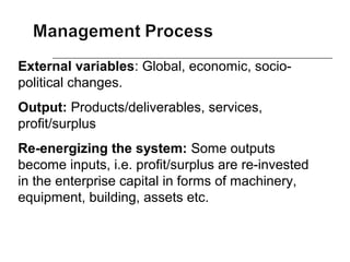 External variables: Global, economic, socio-
political changes.
Output: Products/deliverables, services,
profit/surplus
Re-energizing the system: Some outputs
become inputs, i.e. profit/surplus are re-invested
in the enterprise capital in forms of machinery,
equipment, building, assets etc.
 