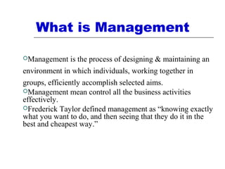What is Management
Management is the process of designing & maintaining an
environment in which individuals, working together in
groups, efficiently accomplish selected aims.
Management mean control all the business activities
effectively.
Frederick Taylor defined management as “knowing exactly
what you want to do, and then seeing that they do it in the
best and cheapest way.”
 