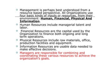  Management is perhaps best understood from a
resource based perspective. All Organizations use
four basic kinds of inputs or resources, from their
environment: Human, Financial, Physical And
Information.
 Human Resources include managerial talent and
labor.
 Financial Resources are the capital used by the
Organization to finance both ongoing and long
term operations.
 Physical Resources include raw materials, office,
production facilities and equipment.
 Information Resources are usable data needed to
make effective decisions.
 Managers are responsible for combining and
coordinating these various resources to achieve the
organization’s goals.
 