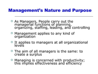Management’s Nature and Purpose
 As Managers, People carry out the
managerial functions of planning,
organizing, staffing, leading, and controlling
 Management applies to any kind of
organization
 It applies to managers at all organizational
levels
 The aim of all managers is the same: to
create a surplus
 Managing is concerned with productivity;
this implies effectiveness and efficiency
 