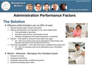 Management
          Mentors
                                                                                        Winning Talent Within


           Administration Performance Factors
The Solution
 Efficiency (Administration can run 60% of cost)
    Reduce process steps through automation
    Reduce administration time allocated to non-value added tasks
         Time dedicated to recruiting
         Downtime spent with an unsuccessful recruit
         Valuable management time spent training the un-trainable
    Rework – Time spent on doing the same tasks over again
         25 – 50% of a process cost can be attributed to doing things over,
           because they were not done right the first time
    Information Availability – Is the right information available at the right time?
         25 – 50% of a process cost can be attributed to poor information
           availability

 Mentor - Mentoree - Managing Your Greatest Assets
      Freedom of choice
      Employee self service
      Actionable opportunities to define the process
      Identify and develop talent within
 