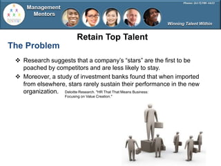 Management
       Mentors
                                                        Winning Talent Within


                          Retain Top Talent
The Problem
  Research suggests that a company’s ―stars‖ are the first to be
   poached by competitors and are less likely to stay.
  Moreover, a study of investment banks found that when imported
   from elsewhere, stars rarely sustain their performance in the new
   organization. Deloitte Research. "HR That That Means Business:
                   Focusing on Value Creation."
 