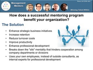 Management
       Mentors
                                                       Winning Talent Within


    How does a successful mentoring program
             benefit your organization?
The Solution
 • Enhance strategic business initiatives
 • Increase retention
 • Reduce turnover costs
 • Improve productivity
 • Enhance professional development
 • Breaks down the "silo" mentality that hinders cooperation among
   company departments or divisions
 • Uses your own employees, instead of outside consultants, as
   internal experts for professional development
 