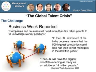 Management
        Mentors
                                                              Winning Talent Within




The Challenge
    Business Week Reported:
    ―Companies and countries will need more than 3.5 billion people to
    fill knowledge worker positions.‖
                                        ―In the U.S., retirement of the
                                        baby boomers means that the
                                        500 biggest companies could
                                        lose half their senior managers
                                        in the next five years.‖

                              ―The U.S. will have the biggest
                              shortfall—needing as many as
                              an additional 14 million people.‖
                                       ~Business Week, September 2008
 