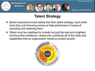 Management
       Mentors
                                                         Winning Talent Within


                        Talent Strategy
 Senior executives must realize that their talent strategy must entail
  more than just throwing money at high-performers in hopes of
  recruiting and retaining them.
 Talent must be redefined to include not just the best and brightest
  but the entire workforce—those who contribute all of the skills and
  capabilities that an organization needs to sustain growth.
 