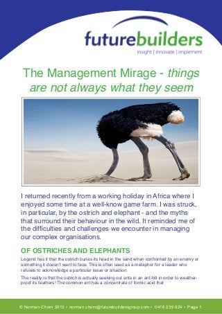 T
 The Management Mirage - things
  are not always what they seem




I returned recently from a working holiday in Africa where I
enjoyed some time at a well-know game farm. I was struck,
in particular, by the ostrich and elephant - and the myths
that surround their behaviour in the wild. It reminded me of
the difﬁculties and challenges we encounter in managing
our complex organisations.

OF OSTRICHES AND ELEPHANTS
Legend has it that the ostrich buries its head in the sand when confronted by an enemy or
something it doesn’t want to face. This is often used as a metaphor for a leader who
refuses to acknowledge a particular issue or situation.
The reality is that the ostrich is actually seeking out ants in an ant-hill in order to weather-
proof its feathers! The common ant has a concentrate of formic acid that




© Norman Chorn 2013 • norman.chorn@futurebuildersgroup.com • 0416 239 824 • Page 1
 