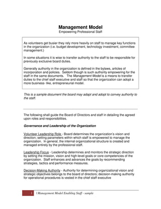 1 | Management Model Enabling Staff - sample
Management Model
Empowering Professional Staff
As volunteers get busier they rely more heavily on staff to manage key functions
in the organization (i.e. budget development, technology investment, committee
management.)
In some situations it is wise to transfer authority to the staff to be responsible for
previously exclusive board duties.
Generally authority in the organization is defined in the bylaws, articles of
incorporation and policies. Seldom though is such authority empowering for the
staff in the same documents. The Management Model is a means to transfer
duties to the chief staff executive and staff so that the organization can adopt a
more business- like, entrepreneurial model.
This is a sample document the board may adapt and adopt to convey authority to
the staff.
The following shall guide the Board of Directors and staff in detailing the agreed
upon roles and responsibilities.
Governance and Leadership of the Organization
Volunteer Leadership Role - Board determines the organization’s vision and
direction; setting parameters within which staff is empowered to manage the
organization. In general, the internal organizational structure is created and
managed entirely by the professional staff.
Leadership Focus - Leadership determines and monitors the strategic direction
by setting the mission, vision and high-level goals or core competencies of the
organization. Staff enhances and advances the goals by recommending
strategies, tactics and performance measures.
Decision-Making Authority - Authority for determining organizational vision and
strategic objectives belongs to the board of directors; decision-making authority
for operational procedures is vested in the chief staff executive
 
