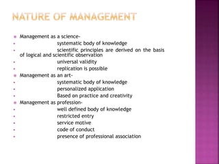  Management as a science-
 systematic body of knowledge
 scientific principles are derived on the basis
of logical and scientific observation
 universal validity
 replication is possible
 Management as an art-
 systematic body of knowledge
 personalized application
 Based on practice and creativity
 Management as profession-
 well defined body of knowledge
 restricted entry
 service motive
 code of conduct
 presence of professional association
 
