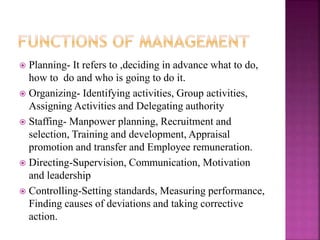  Planning- It refers to ,deciding in advance what to do,
how to do and who is going to do it.
 Organizing- Identifying activities, Group activities,
Assigning Activities and Delegating authority
 Staffing- Manpower planning, Recruitment and
selection, Training and development, Appraisal
promotion and transfer and Employee remuneration.
 Directing-Supervision, Communication, Motivation
and leadership
 Controlling-Setting standards, Measuring performance,
Finding causes of deviations and taking corrective
action.
 