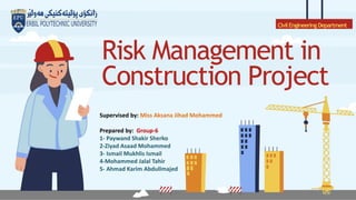 Risk Management in
Construction Project
CivilEngineering Department
Supervised by: Miss Aksana Jihad Mohammed
Prepared by: Group-6
1- Paywand Shakir Sherko
2-Ziyad Asaad Mohammed
3- Ismail Mukhlis Ismail
4-Mohammed Jalal Tahir
5- Ahmad Karim Abdullmajed
 