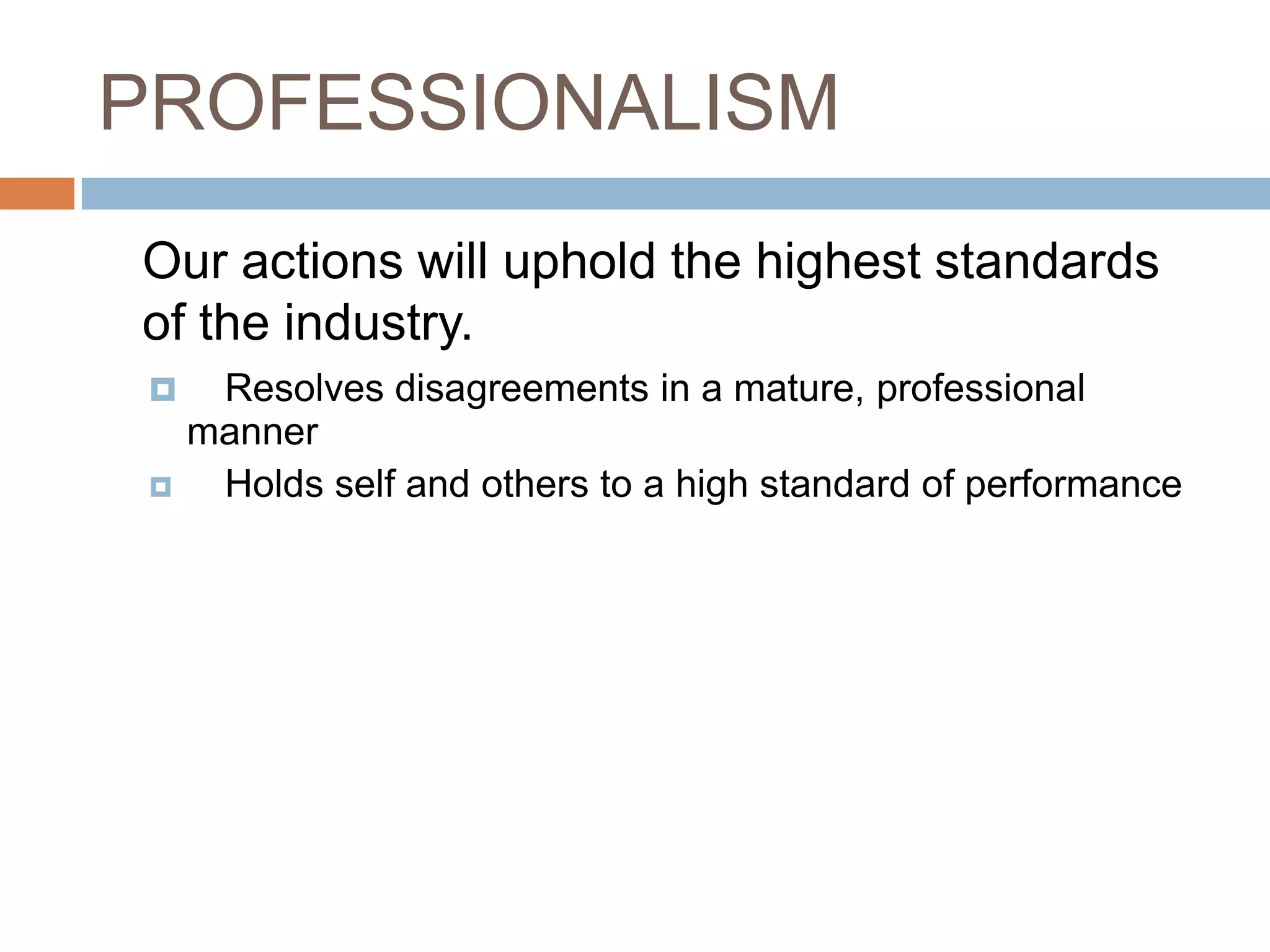 PROFESSIONALISM	Our actions will uphold the highest standards of the industry.Resolves disagreements in a mature, professional manner	Holds self and others to a high standard of performance 