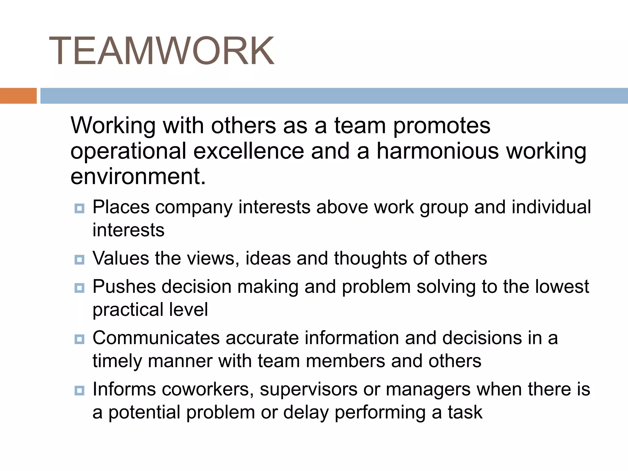TEAMWORK	Working with others as a team promotes operational excellence and a harmonious working environment.Places company interests above work group and individual interests Values the views, ideas and thoughts of others Pushes decision making and problem solving to the lowest practical level Communicates accurate information and decisions in a timely manner with team members and others Informs coworkers, supervisors or managers when there is a potential problem or delay performing a task 