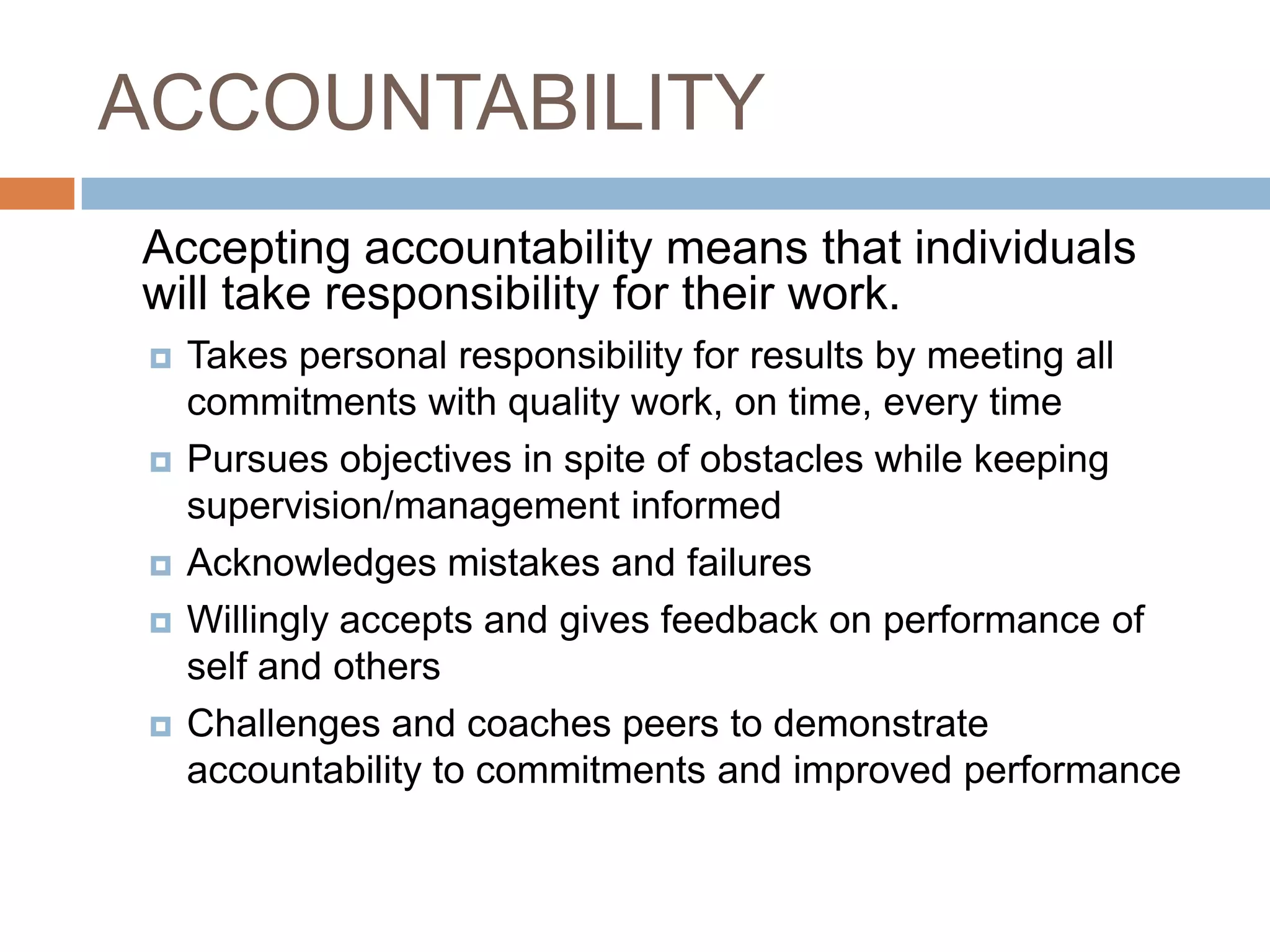 ACCOUNTABILITY	Accepting accountability means that individuals will take responsibility for their work.Takes personal responsibility for results by meeting all commitments with quality work, on time, every timePursues objectives in spite of obstacles while keeping supervision/management informed Acknowledges mistakes and failures Willingly accepts and gives feedback on performance of self and others Challenges and coaches peers to demonstrate accountability to commitments and improved performance 