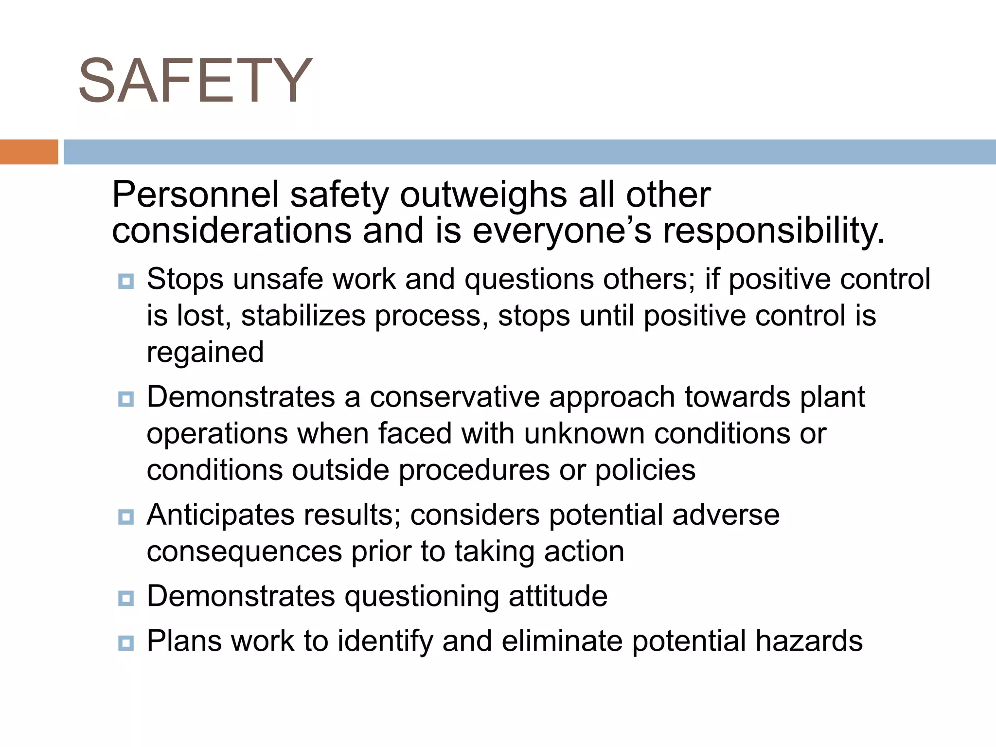 SAFETY	Personnel safety outweighs all other considerations and is everyone’s responsibility.Stops unsafe work and questions others; if positive control is lost, stabilizes process, stops until positive control is regained Demonstrates a conservative approach towards plant operations when faced with unknown conditions or conditions outside procedures or policies Anticipates results; considers potential adverse consequences prior to taking action Demonstrates questioning attitude Plans work to identify and eliminate potential hazards 