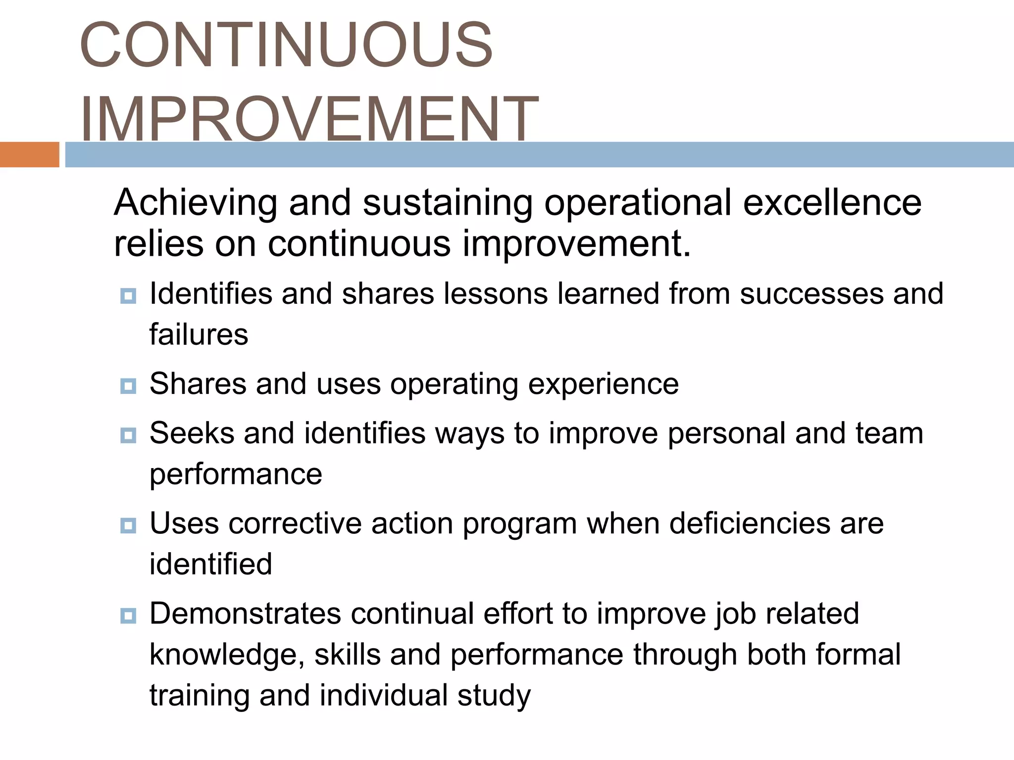 CONTINUOUS IMPROVEMENT 	Achieving and sustaining operational excellence relies on continuous improvement.Identifies and shares lessons learned from successes and failures Shares and uses operating experience Seeks and identifies ways to improve personal and team performance Uses corrective action program when deficiencies are identified Demonstrates continual effort to improve job related knowledge, skills and performance through both formal training and individual study 