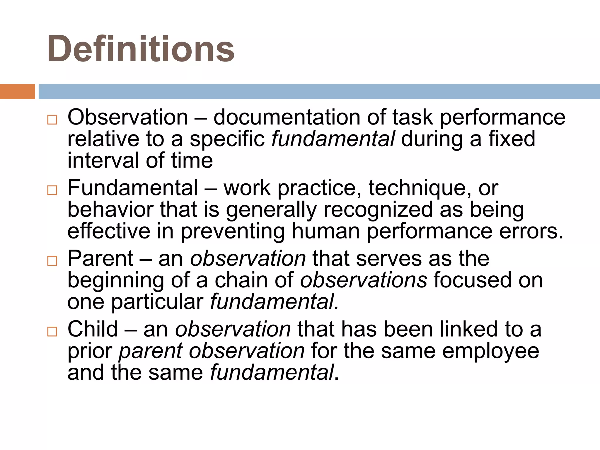DefinitionsObservation – documentation of task performance relative to a specific fundamental during a fixed interval of timeFundamental – work practice, technique, or behavior that is generally recognized as being effective in preventing human performance errors.Parent – an observation that serves as the beginning of a chain of observations focused on one particular fundamental.Child – an observation that has been linked to a prior parentobservation for the same employee and the same fundamental.