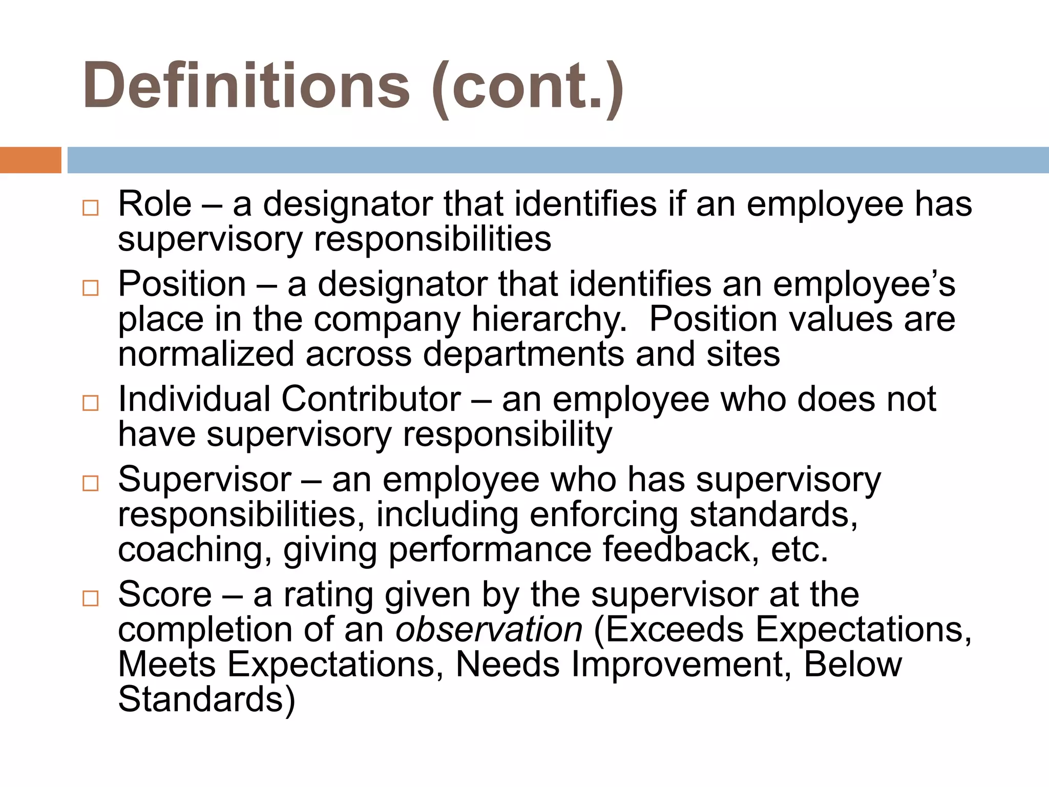 Definitions (cont.)Role – a designator that identifies if an employee has supervisory responsibilitiesPosition – a designator that identifies an employee’s place in the company hierarchy.  Position values are normalized across departments and sitesIndividual Contributor – an employee who does not have supervisory responsibilitySupervisor – an employee who has supervisory responsibilities, including enforcing standards, coaching, giving performance feedback, etc.Score – a rating given by the supervisor at the completion of an observation (Exceeds Expectations, Meets Expectations, Needs Improvement, Below Standards)