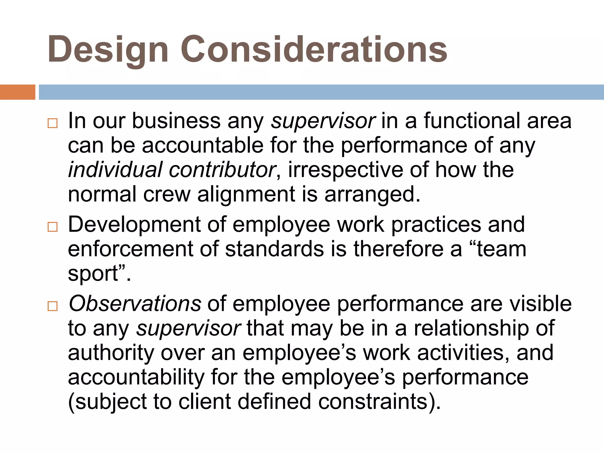Design ConsiderationsIn our business any supervisor in a functional area can be accountable for the performance of any individual contributor, irrespective of how the normal crew alignment is arranged.  Development of employee work practices and enforcement of standards is therefore a “team sport”.Observations of employee performance are visible to any supervisor that may be in a relationship of authority over an employee’s work activities, and accountability for the employee’s performance (subject to client defined constraints).