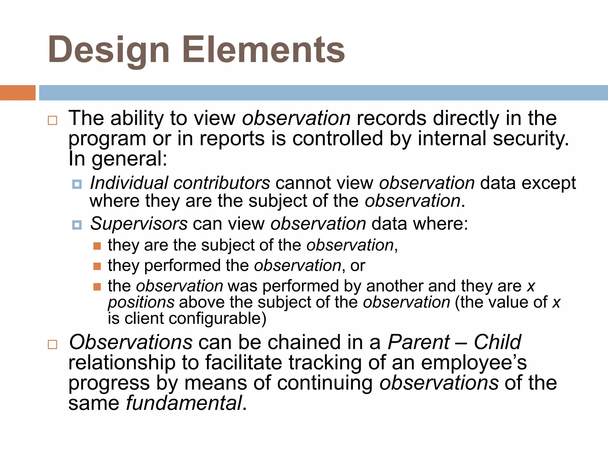 Design ElementsThe ability to view observation records directly in the program or in reports is controlled by internal security.  In general:Individual contributors cannot view observation data except where they are the subject of the observation.Supervisors can view observation data where:they are the subject of the observation,they performed the observation, or the observation was performed by another and they are xpositions above the subject of the observation (the value of x is client configurable)Observations can be chained in a Parent – Child relationship to facilitate tracking of an employee’s progress by means of continuing observations of the same fundamental.