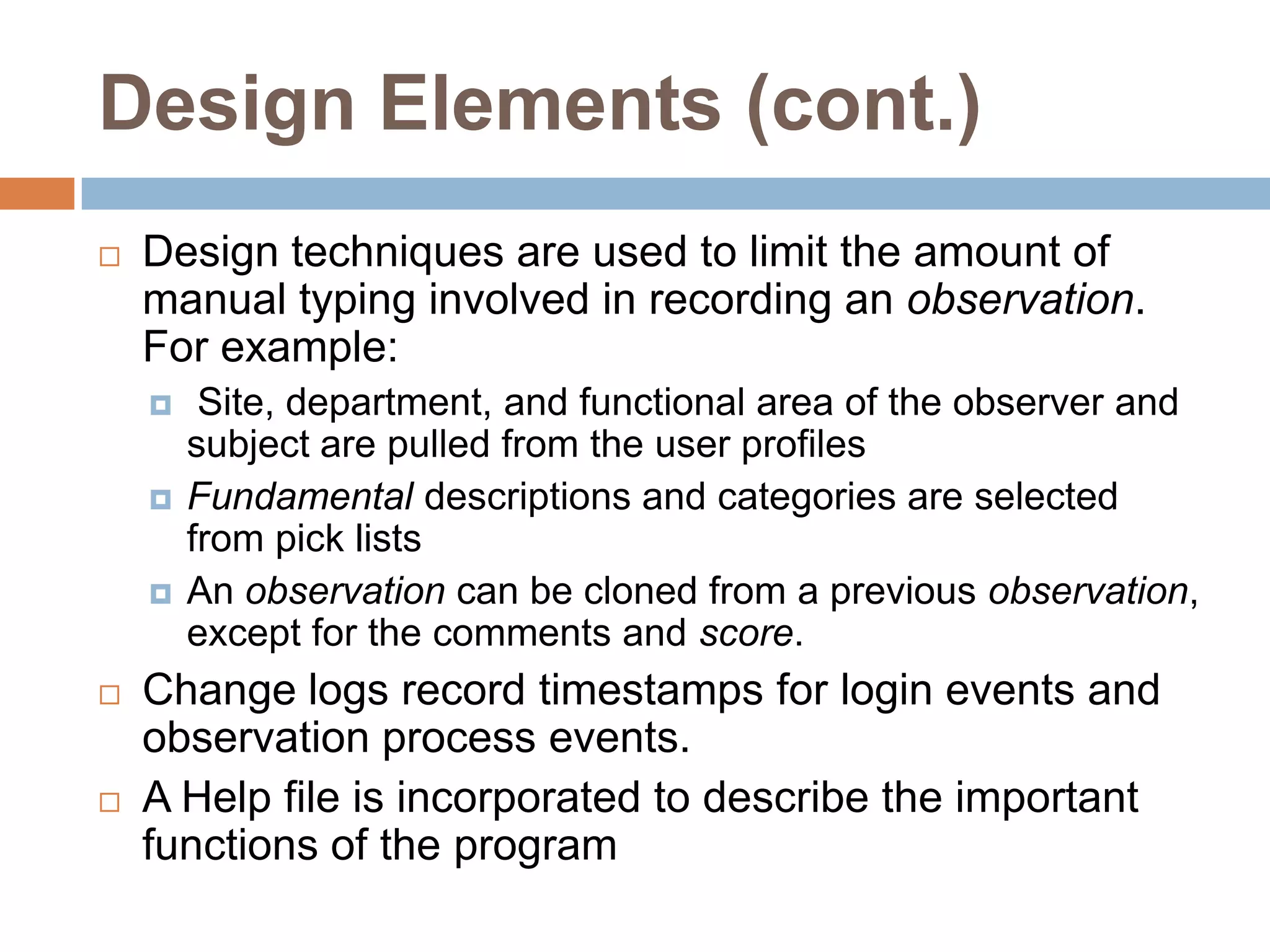 Design Elements (cont.)Design techniques are used to limit the amount of manual typing involved in recording an observation.  For example: Site, department, and functional area of the observer and subject are pulled from the user profilesFundamental descriptions and categories are selected from pick listsAn observation can be cloned from a previous observation, except for the comments and score.Change logs record timestamps for login events and observation process events.A Help file is incorporated to describe the important functions of the program