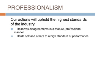 PROFESSIONALISM	Our actions will uphold the highest standards of the industry.Resolves disagreements in a mature, professional manner	Holds self and others to a high standard of performance 