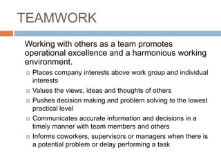 TEAMWORK	Working with others as a team promotes operational excellence and a harmonious working environment.Places company interests above work group and individual interests Values the views, ideas and thoughts of others Pushes decision making and problem solving to the lowest practical level Communicates accurate information and decisions in a timely manner with team members and others Informs coworkers, supervisors or managers when there is a potential problem or delay performing a task 