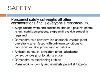 SAFETY	Personnel safety outweighs all other considerations and is everyone’s responsibility.Stops unsafe work and questions others; if positive control is lost, stabilizes process, stops until positive control is regained Demonstrates a conservative approach towards plant operations when faced with unknown conditions or conditions outside procedures or policies Anticipates results; considers potential adverse consequences prior to taking action Demonstrates questioning attitude Plans work to identify and eliminate potential hazards 