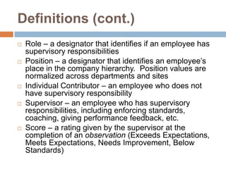 Definitions (cont.)Role – a designator that identifies if an employee has supervisory responsibilitiesPosition – a designator that identifies an employee’s place in the company hierarchy.  Position values are normalized across departments and sitesIndividual Contributor – an employee who does not have supervisory responsibilitySupervisor – an employee who has supervisory responsibilities, including enforcing standards, coaching, giving performance feedback, etc.Score – a rating given by the supervisor at the completion of an observation (Exceeds Expectations, Meets Expectations, Needs Improvement, Below Standards)