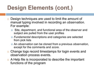 Design Elements (cont.)Design techniques are used to limit the amount of manual typing involved in recording an observation.  For example: Site, department, and functional area of the observer and subject are pulled from the user profilesFundamental descriptions and categories are selected from pick listsAn observation can be cloned from a previous observation, except for the comments and score.Change logs record timestamps for login events and observation process events.A Help file is incorporated to describe the important functions of the program