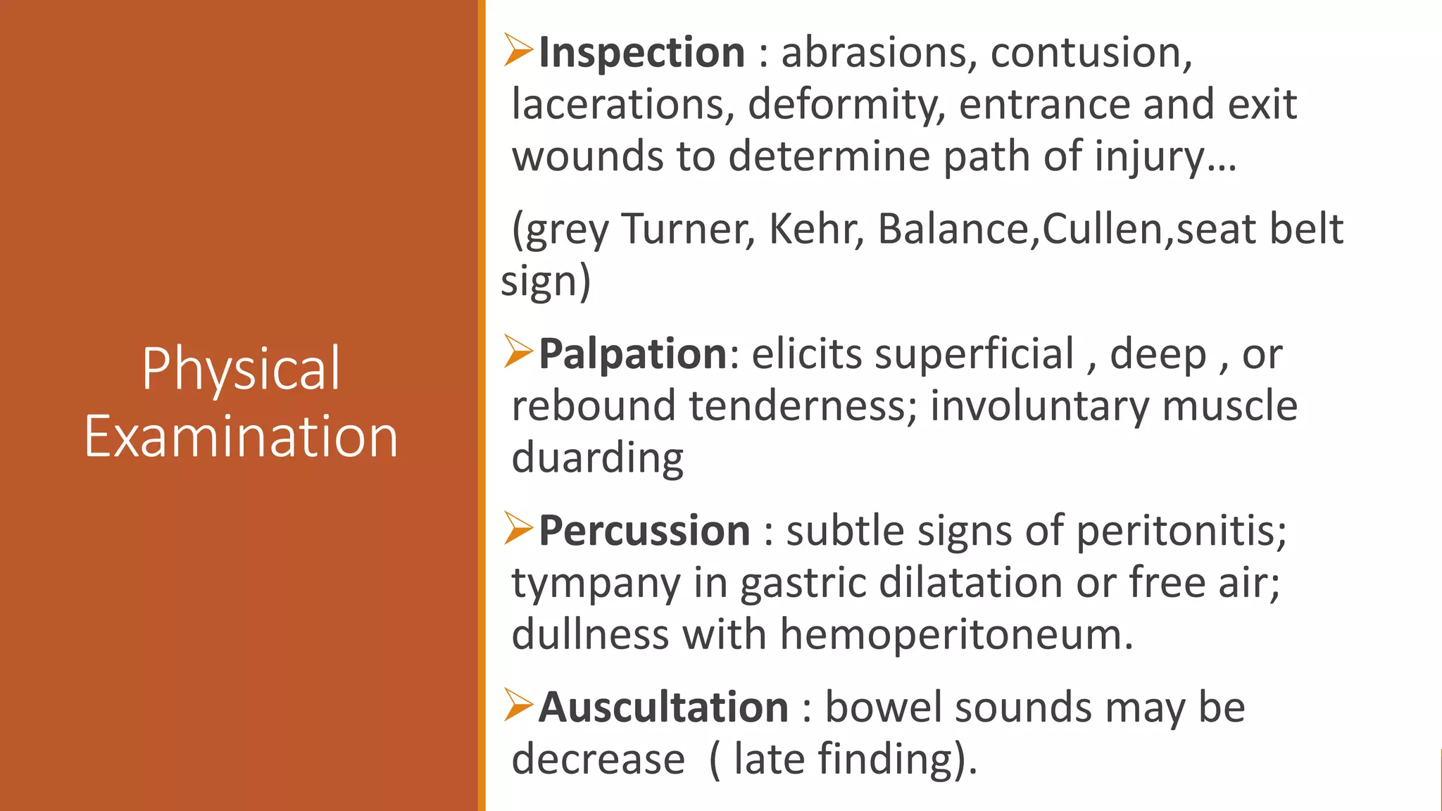 Physical
Examination
Inspection : abrasions, contusion,
lacerations, deformity, entrance and exit
wounds to determine path of injury…
(grey Turner, Kehr, Balance,Cullen,seat belt
sign)
Palpation: elicits superficial , deep , or
rebound tenderness; involuntary muscle
duarding
Percussion : subtle signs of peritonitis;
tympany in gastric dilatation or free air;
dullness with hemoperitoneum.
Auscultation : bowel sounds may be
decrease ( late finding).
 