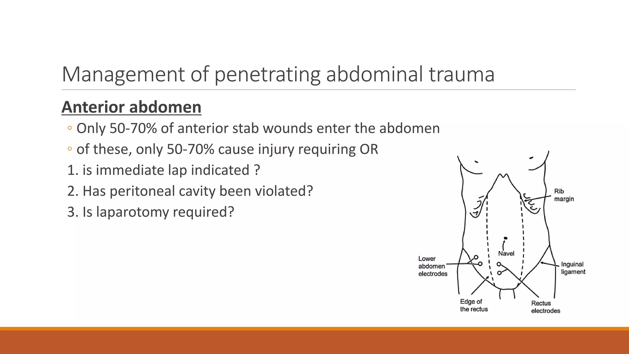 Management of penetrating abdominal trauma
Anterior abdomen
◦ Only 50-70% of anterior stab wounds enter the abdomen
◦ of these, only 50-70% cause injury requiring OR
1. is immediate lap indicated ?
2. Has peritoneal cavity been violated?
3. Is laparotomy required?
 