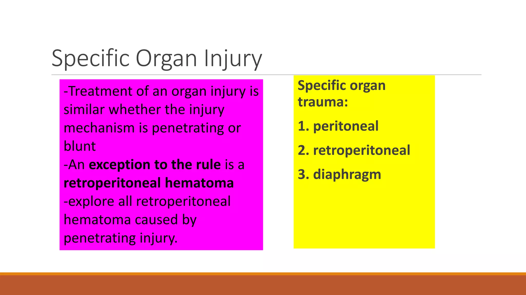 Specific Organ Injury
Specific organ
trauma:
1. peritoneal
2. retroperitoneal
3. diaphragm
-Treatment of an organ injury is
similar whether the injury
mechanism is penetrating or
blunt
-An exception to the rule is a
retroperitoneal hematoma
-explore all retroperitoneal
hematoma caused by
penetrating injury.
 