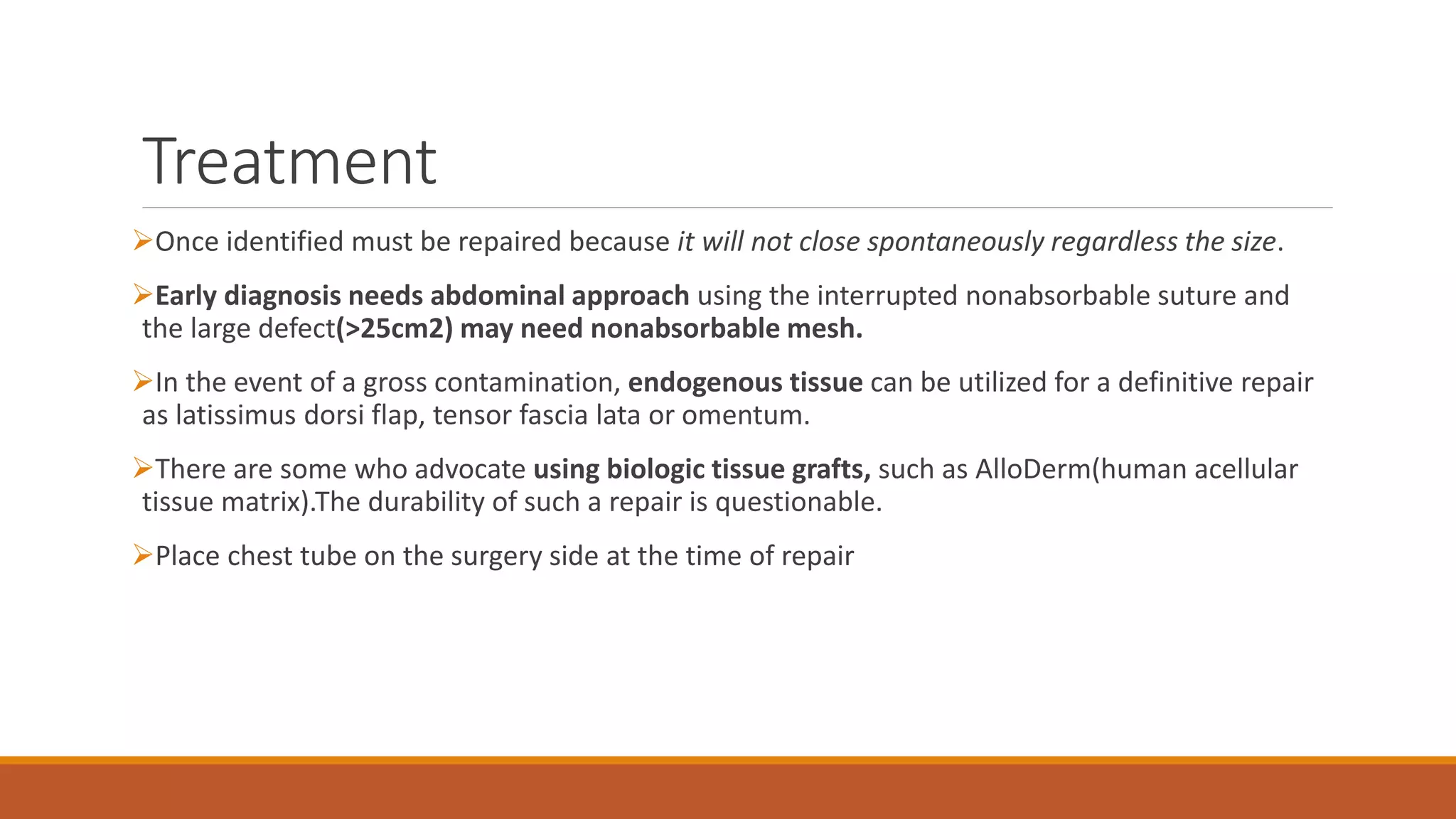 Treatment
Once identified must be repaired because it will not close spontaneously regardless the size.
Early diagnosis needs abdominal approach using the interrupted nonabsorbable suture and
the large defect(>25cm2) may need nonabsorbable mesh.
In the event of a gross contamination, endogenous tissue can be utilized for a definitive repair
as latissimus dorsi flap, tensor fascia lata or omentum.
There are some who advocate using biologic tissue grafts, such as AlloDerm(human acellular
tissue matrix).The durability of such a repair is questionable.
Place chest tube on the surgery side at the time of repair
 