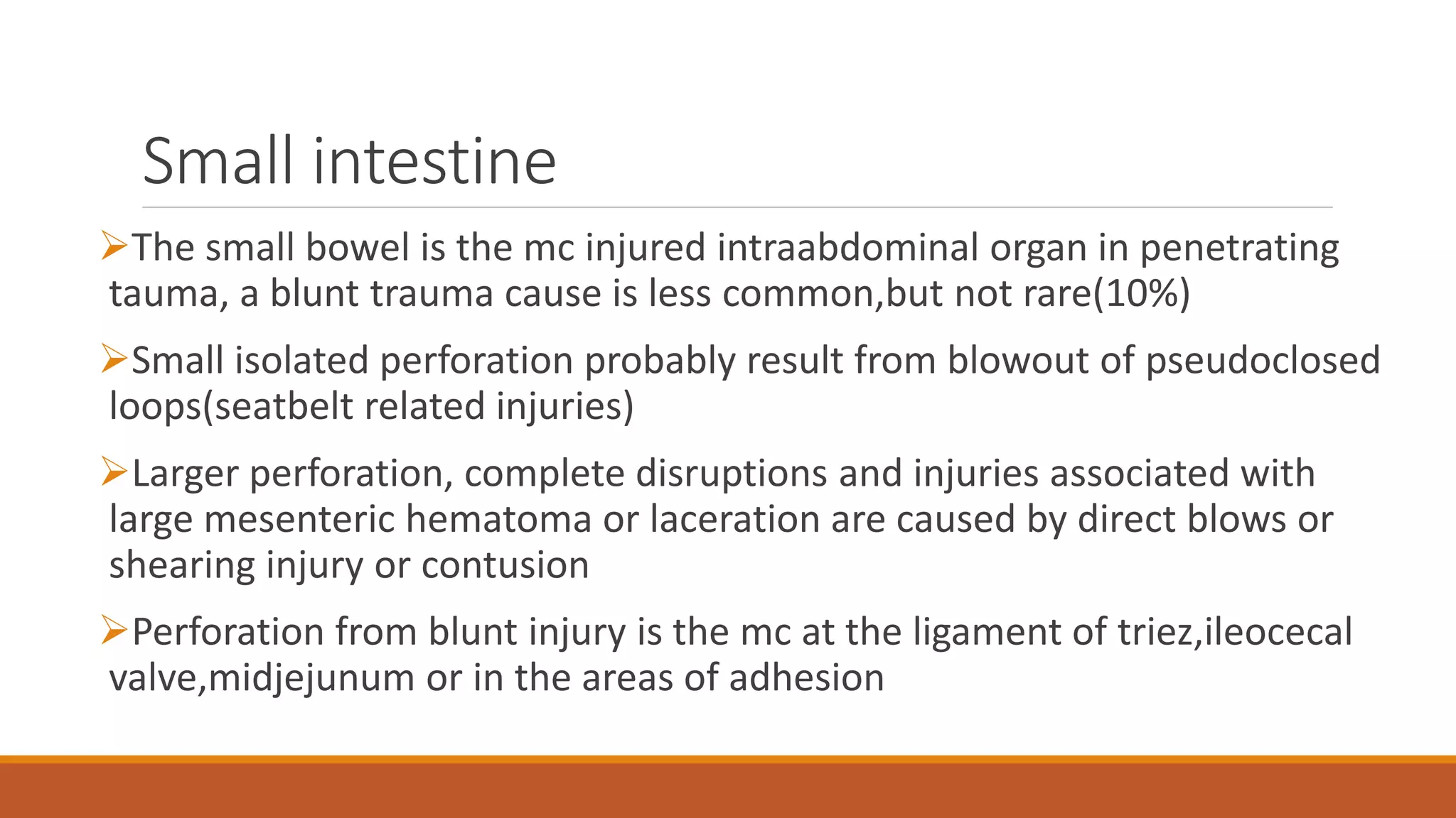 Small intestine
The small bowel is the mc injured intraabdominal organ in penetrating
tauma, a blunt trauma cause is less common,but not rare(10%)
Small isolated perforation probably result from blowout of pseudoclosed
loops(seatbelt related injuries)
Larger perforation, complete disruptions and injuries associated with
large mesenteric hematoma or laceration are caused by direct blows or
shearing injury or contusion
Perforation from blunt injury is the mc at the ligament of triez,ileocecal
valve,midjejunum or in the areas of adhesion
 