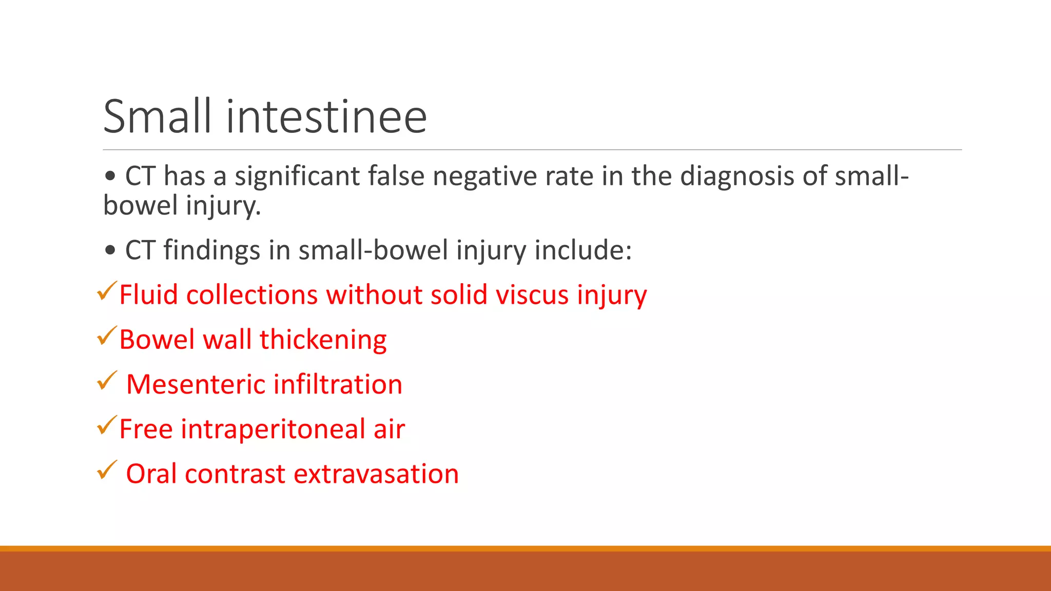 Small intestinee
• CT has a significant false negative rate in the diagnosis of small-
bowel injury.
• CT findings in small-bowel injury include:
Fluid collections without solid viscus injury
Bowel wall thickening
 Mesenteric infiltration
Free intraperitoneal air
 Oral contrast extravasation
 