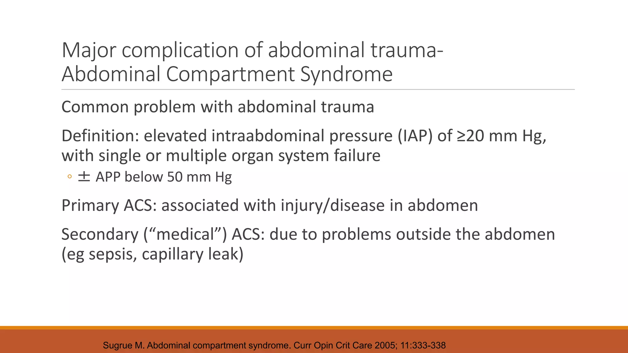Major complication of abdominal trauma-
Abdominal Compartment Syndrome
Common problem with abdominal trauma
Definition: elevated intraabdominal pressure (IAP) of ≥20 mm Hg,
with single or multiple organ system failure
◦ ± APP below 50 mm Hg
Primary ACS: associated with injury/disease in abdomen
Secondary (“medical”) ACS: due to problems outside the abdomen
(eg sepsis, capillary leak)
Sugrue M. Abdominal compartment syndrome. Curr Opin Crit Care 2005; 11:333-338
 