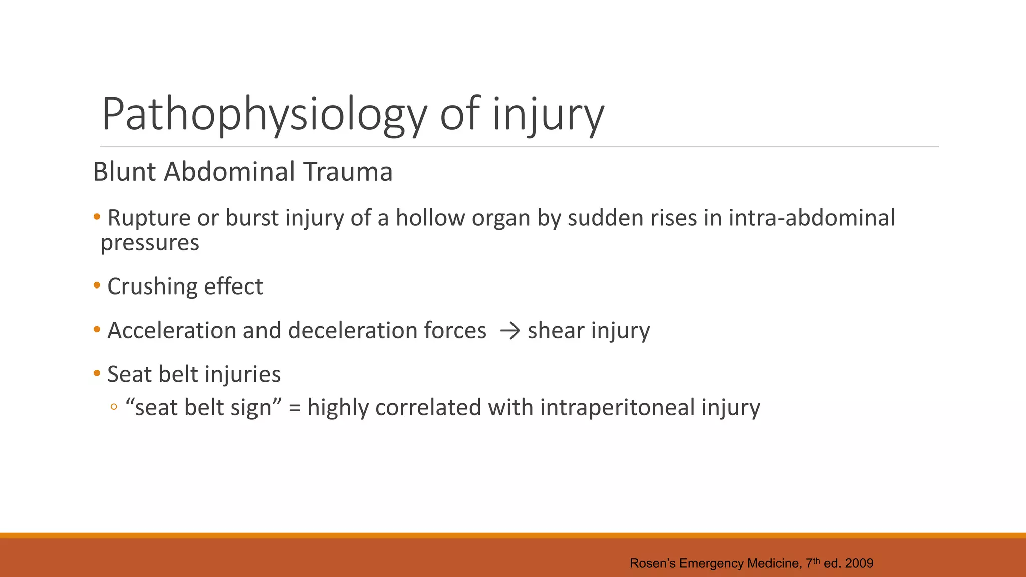 Pathophysiology of injury
Blunt Abdominal Trauma
• Rupture or burst injury of a hollow organ by sudden rises in intra-abdominal
pressures
• Crushing effect
• Acceleration and deceleration forces → shear injury
• Seat belt injuries
◦ “seat belt sign” = highly correlated with intraperitoneal injury
Rosen’s Emergency Medicine, 7th ed. 2009
 