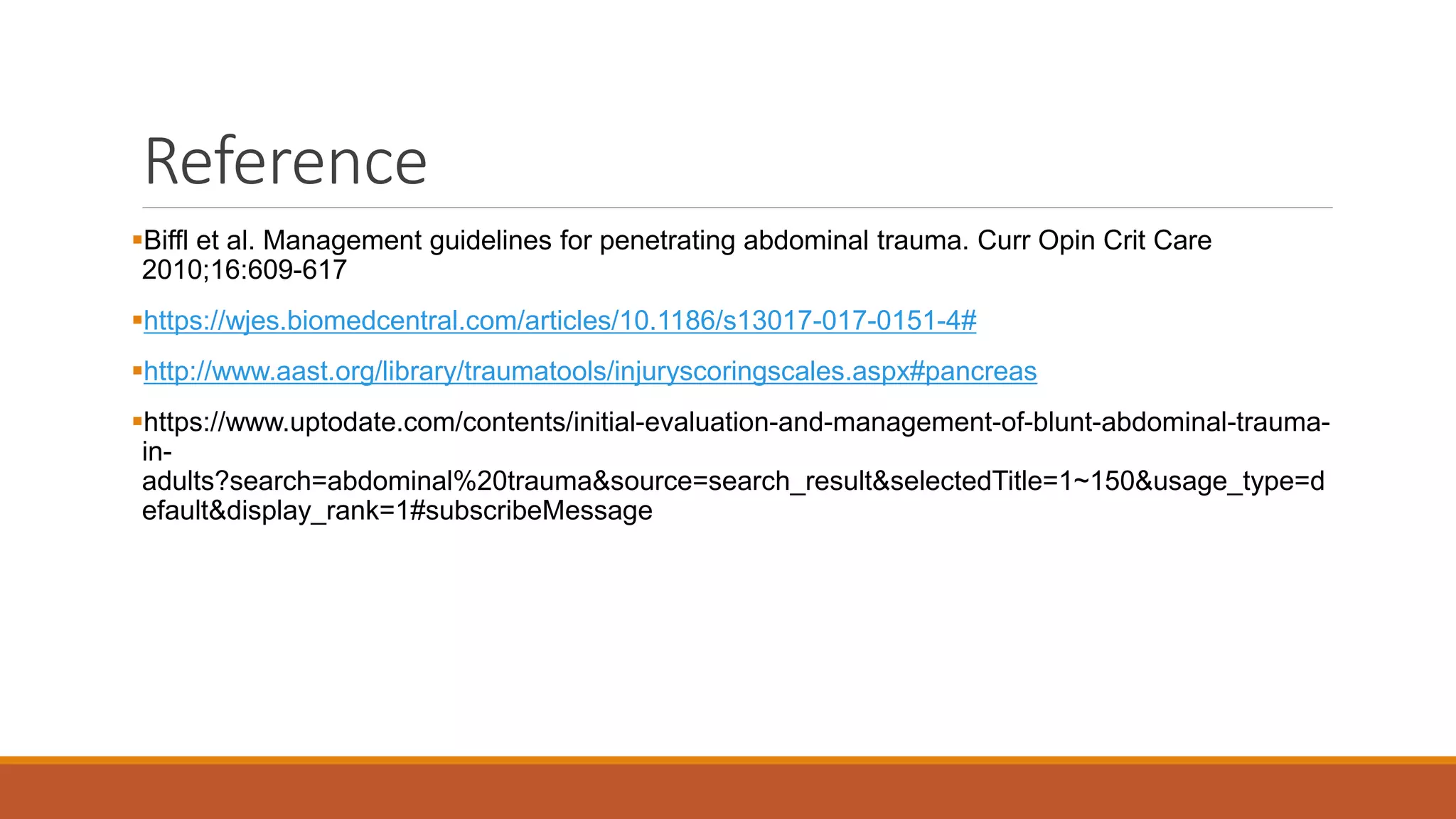 Reference
Biffl et al. Management guidelines for penetrating abdominal trauma. Curr Opin Crit Care
2010;16:609-617
https://wjes.biomedcentral.com/articles/10.1186/s13017-017-0151-4#
http://www.aast.org/library/traumatools/injuryscoringscales.aspx#pancreas
https://www.uptodate.com/contents/initial-evaluation-and-management-of-blunt-abdominal-trauma-
in-
adults?search=abdominal%20trauma&source=search_result&selectedTitle=1~150&usage_type=d
efault&display_rank=1#subscribeMessage
 