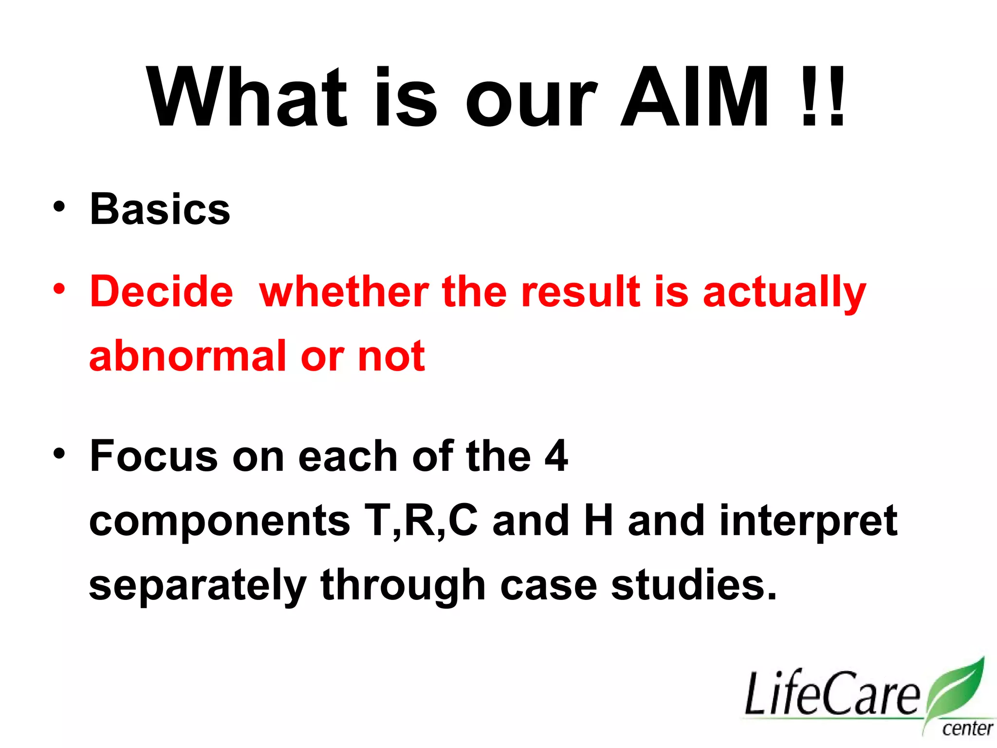 What is our AIM !!
• Basics
• Decide whether the result is actually
abnormal or not
• Focus on each of the 4
components T,R,C and H and interpret
separately through case studies.
 