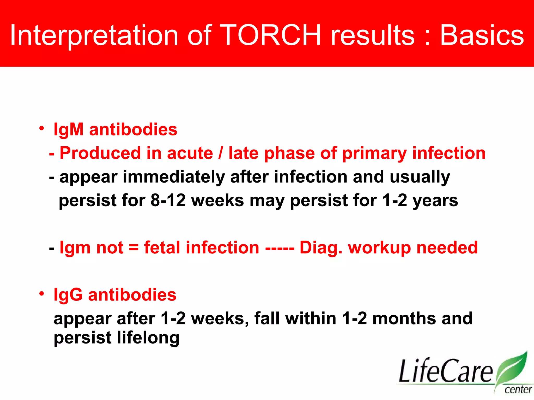 Interpretation of TORCH results : Basics
• IgM antibodies
- Produced in acute / late phase of primary infection
- appear immediately after infection and usually
persist for 8-12 weeks may persist for 1-2 years
- Igm not = fetal infection ----- Diag. workup needed
• IgG antibodies
appear after 1-2 weeks, fall within 1-2 months and
persist lifelong
 