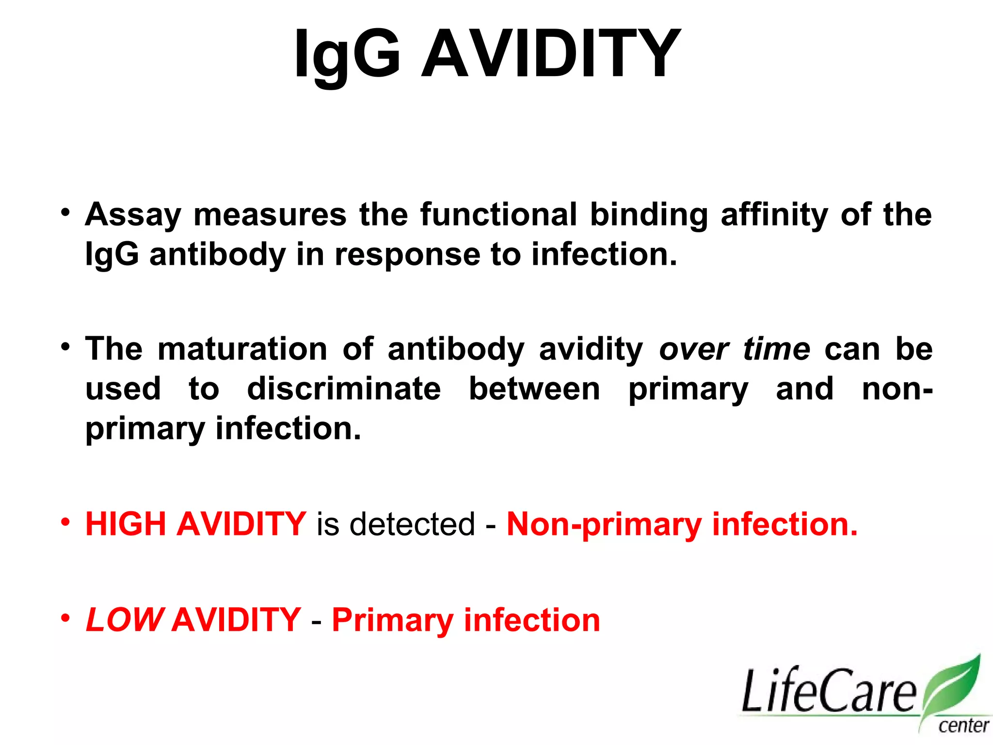 IgG AVIDITY
• Assay measures the functional binding affinity of the
IgG antibody in response to infection.
• The maturation of antibody avidity over time can be
used to discriminate between primary and non-
primary infection.
• HIGH AVIDITY is detected - Non-primary infection.
• LOW AVIDITY - Primary infection
 
