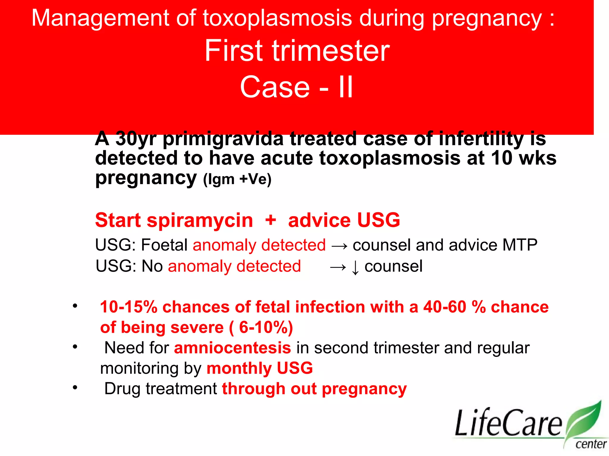 Management of toxoplasmosis during pregnancy :
First trimester
Case - II
A 30yr primigravida treated case of infertility is
detected to have acute toxoplasmosis at 10 wks
pregnancy (Igm +Ve)
Start spiramycin + advice USG
USG: Foetal anomaly detected → counsel and advice MTP
USG: No anomaly detected → ↓ counsel
• 10-15% chances of fetal infection with a 40-60 % chance
of being severe ( 6-10%)
• Need for amniocentesis in second trimester and regular
monitoring by monthly USG
• Drug treatment through out pregnancy
 