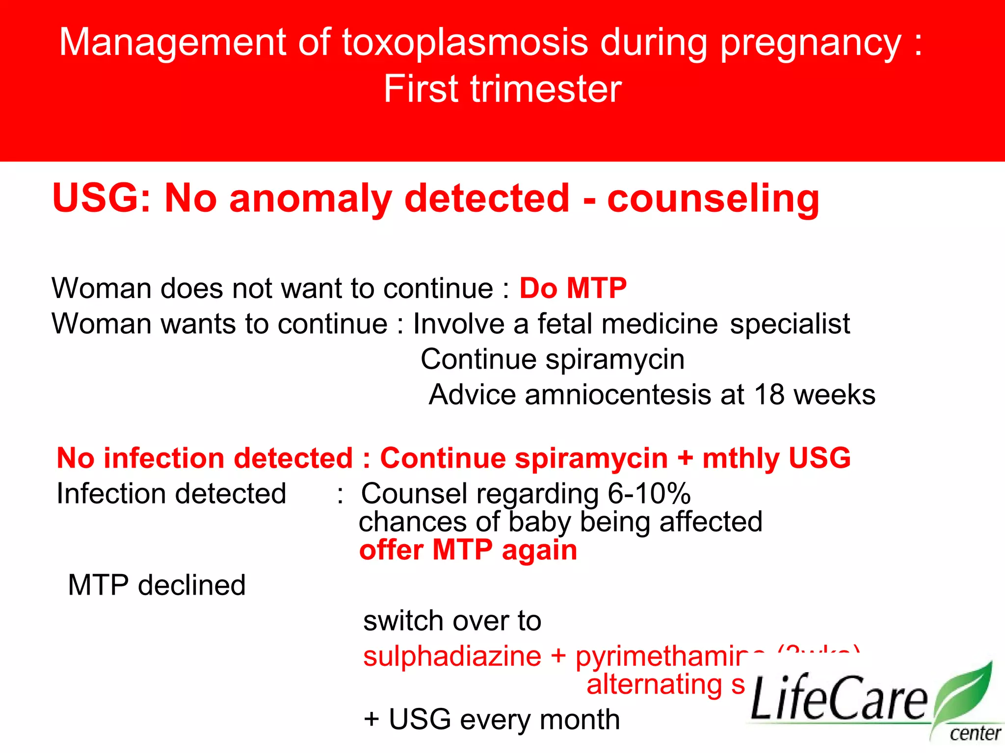Management of toxoplasmosis during pregnancy :
First trimester
USG: No anomaly detected - counseling
Woman does not want to continue : Do MTP
Woman wants to continue : Involve a fetal medicine specialist
Continue spiramycin
Advice amniocentesis at 18 weeks
No infection detected : Continue spiramycin + mthly USG
Infection detected : Counsel regarding 6-10%
chances of baby being affected
offer MTP again
MTP declined
switch over to
sulphadiazine + pyrimethamine (3wks)
alternating spiramycin (3 wk)
+ USG every month
 