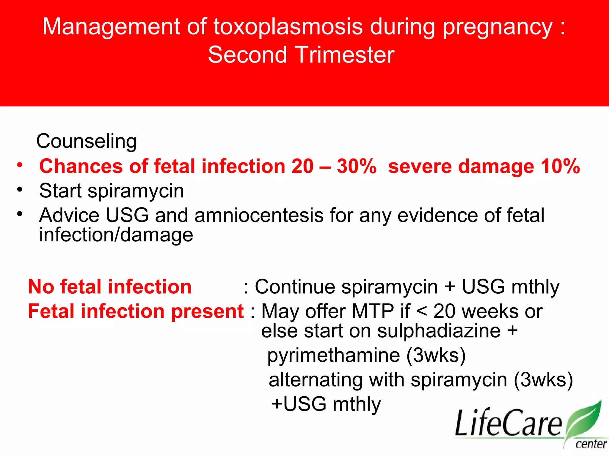 Management of toxoplasmosis during pregnancy :
Second Trimester
Counseling
• Chances of fetal infection 20 – 30% severe damage 10%
• Start spiramycin
• Advice USG and amniocentesis for any evidence of fetal
infection/damage
No fetal infection : Continue spiramycin + USG mthly
Fetal infection present : May offer MTP if < 20 weeks or
else start on sulphadiazine +
pyrimethamine (3wks)
alternating with spiramycin (3wks)
+USG mthly
 