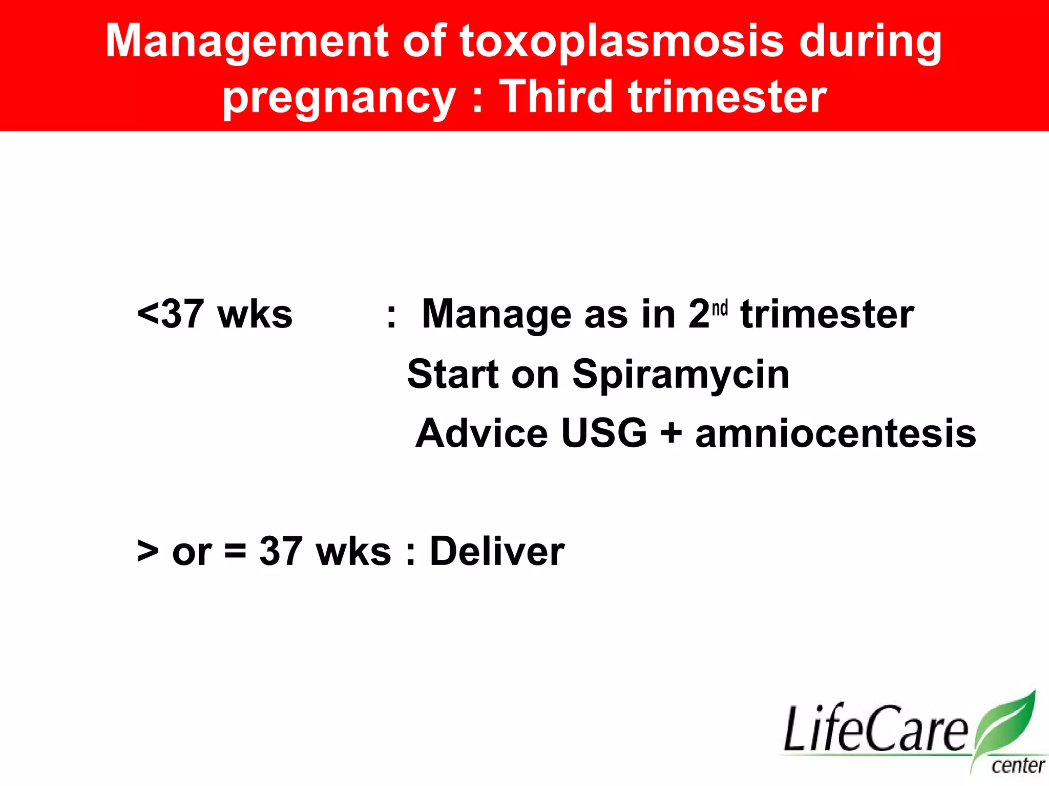 Management of toxoplasmosis during
pregnancy : Third trimester
<37 wks : Manage as in 2nd
trimester
Start on Spiramycin
Advice USG + amniocentesis
> or = 37 wks : Deliver
 