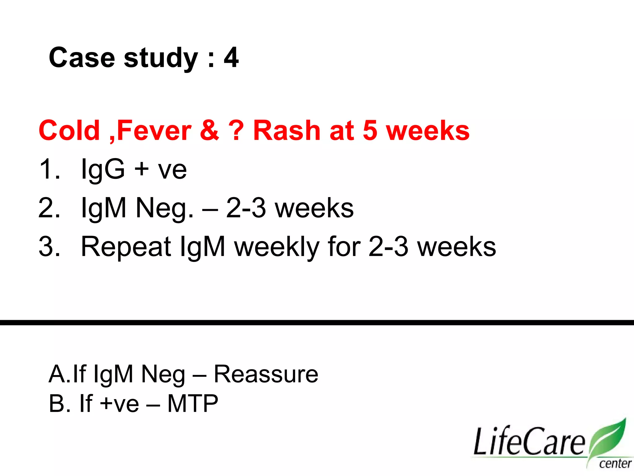 Cold ,Fever & ? Rash at 5 weeks
1. IgG + ve
2. IgM Neg. – 2-3 weeks
3. Repeat IgM weekly for 2-3 weeks
Case study : 4
A.If IgM Neg – Reassure
B. If +ve – MTP
 