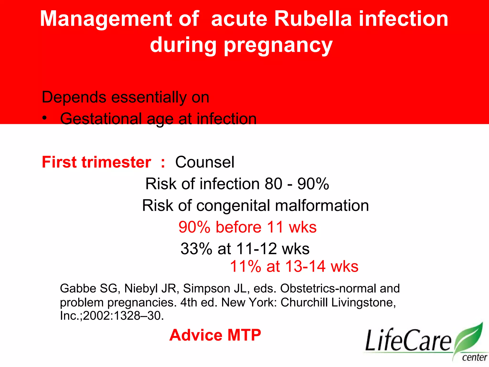 Management of acute Rubella infection
during pregnancy
Depends essentially on
• Gestational age at infection
First trimester : Counsel
Risk of infection 80 - 90%
Risk of congenital malformation
90% before 11 wks
33% at 11-12 wks
11% at 13-14 wks
Gabbe SG, Niebyl JR, Simpson JL, eds. Obstetrics-normal and
problem pregnancies. 4th ed. New York: Churchill Livingstone,
Inc.;2002:1328–30.
Advice MTP
 